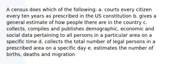 A census does which of the following: a. courts every citizen every ten years as prescribed in the US constitution b. gives a general estimate of how people there are in the country c. collects, compiles and publishes demographic, economic and social data pertaining to all persons in a particular area on a specific time d. collects the total number of legal persons in a prescribed area on a specific day e. estimates the number of births, deaths and migration