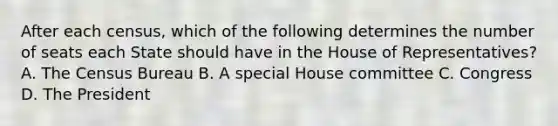 After each census, which of the following determines the number of seats each State should have in the House of Representatives? A. The Census Bureau B. A special House committee C. Congress D. The President