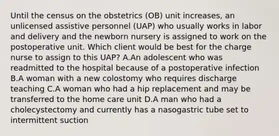 Until the census on the obstetrics (OB) unit increases, an unlicensed assistive personnel (UAP) who usually works in labor and delivery and the newborn nursery is assigned to work on the postoperative unit. Which client would be best for the charge nurse to assign to this UAP? A.An adolescent who was readmitted to the hospital because of a postoperative infection B.A woman with a new colostomy who requires discharge teaching C.A woman who had a hip replacement and may be transferred to the home care unit D.A man who had a cholecystectomy and currently has a nasogastric tube set to intermittent suction