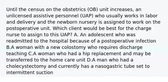 Until the census on the obstetrics (OB) unit increases, an unlicensed assistive personnel (UAP) who usually works in labor and delivery and the newborn nursery is assigned to work on the postoperative unit. Which client would be best for the charge nurse to assign to this UAP? A. An adolescent who was readmitted to the hospital because of a postoperative infection B.A woman with a new colostomy who requires discharge teaching C.A woman who had a hip replacement and may be transferred to the home care unit D.A man who had a cholecystectomy and currently has a nasogastric tube set to intermittent suction