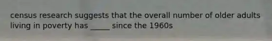 census research suggests that the overall number of older adults living in poverty has _____ since the 1960s