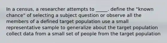 In a census, a researcher attempts to _____. define the "known chance" of selecting a subject question or observe all the members of a defined target population use a small representative sample to generalize about the target population collect data from a small set of people from the target population