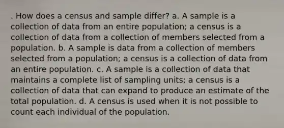 . How does a census and sample differ? a. A sample is a collection of data from an entire population; a census is a collection of data from a collection of members selected from a population. b. A sample is data from a collection of members selected from a population; a census is a collection of data from an entire population. c. A sample is a collection of data that maintains a complete list of sampling units; a census is a collection of data that can expand to produce an estimate of the total population. d. A census is used when it is not possible to count each individual of the population.