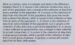 What is a​ census, what is a​ sample, and what is the difference between​ them? A. A census is the collection of data from only a part of the​ population, but a sample is the collection of data from every member of the population. B. A census is the collection of data from only the part of the population that gives the results that a researcher​ desires, while a sample is the collection of data from all parts of the population. C. A census is the collection of data from every member of the​ population, but a sample is the collection of data from only a part of the population. D. A census is data collected by​ governments, but a sample is data collected by private researchers. E. A census is the collection of data from a large group of​ people, while a sample is the collection of data from a small group of people. In​ general, a census will contain data from at least 1000 people.