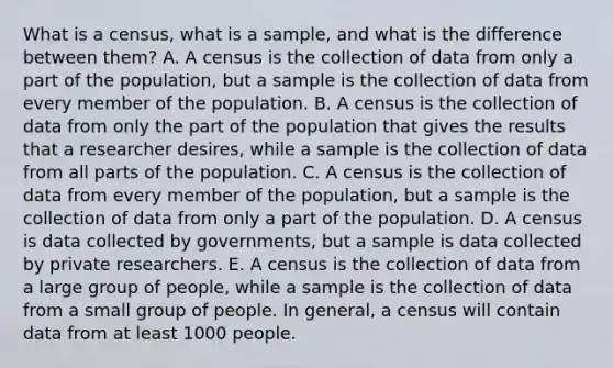 What is a​ census, what is a​ sample, and what is the difference between​ them? A. A census is the collection of data from only a part of the​ population, but a sample is the collection of data from every member of the population. B. A census is the collection of data from only the part of the population that gives the results that a researcher​ desires, while a sample is the collection of data from all parts of the population. C. A census is the collection of data from every member of the​ population, but a sample is the collection of data from only a part of the population. D. A census is data collected by​ governments, but a sample is data collected by private researchers. E. A census is the collection of data from a large group of​ people, while a sample is the collection of data from a small group of people. In​ general, a census will contain data from at least 1000 people.