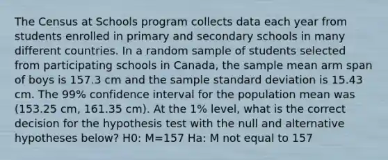 The Census at Schools program collects data each year from students enrolled in primary and secondary schools in many different countries. In a random sample of students selected from participating schools in Canada, the sample mean arm span of boys is 157.3 cm and the sample <a href='https://www.questionai.com/knowledge/kqGUr1Cldy-standard-deviation' class='anchor-knowledge'>standard deviation</a> is 15.43 cm. The 99% confidence interval for the population mean was (153.25 cm, 161.35 cm). At the 1% level, what is the correct decision for the hypothesis test with the null and alternative hypotheses below? H0: M=157 Ha: M not equal to 157