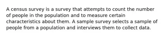 A census survey is a survey that attempts to count the number of people in the population and to measure certain characteristics about them. A sample survey selects a sample of people from a population and interviews them to collect data.