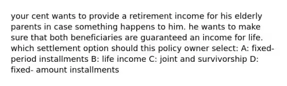 your cent wants to provide a retirement income for his elderly parents in case something happens to him. he wants to make sure that both beneficiaries are guaranteed an income for life. which settlement option should this policy owner select: A: fixed- period installments B: life income C: joint and survivorship D: fixed- amount installments