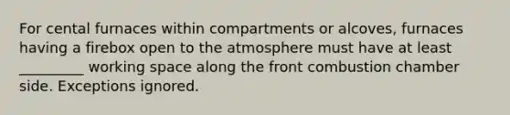 For cental furnaces within compartments or alcoves, furnaces having a firebox open to the atmosphere must have at least _________ working space along the front combustion chamber side. Exceptions ignored.