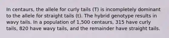 In centaurs, the allele for curly tails (T) is incompletely dominant to the allele for straight tails (t). The hybrid genotype results in wavy tails. In a population of 1,500 centaurs, 315 have curly tails, 820 have wavy tails, and the remainder have straight tails.