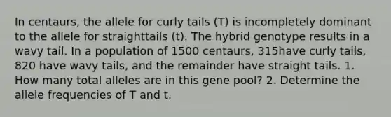 In centaurs, the allele for curly tails (T) is incompletely dominant to the allele for straighttails (t). The hybrid genotype results in a wavy tail. In a population of 1500 centaurs, 315have curly tails, 820 have wavy tails, and the remainder have straight tails. 1. How many total alleles are in this gene pool? 2. Determine the allele frequencies of T and t.