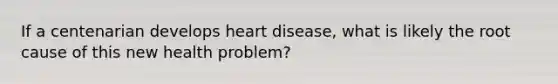 If a centenarian develops heart disease, what is likely the root cause of this new health problem?