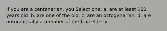 If you are a centenarian, you Select one: a. are at least 100 years old. b. are one of the old. c. are an octogenarian. d. are automatically a member of the frail elderly.