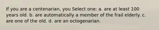 If you are a centenarian, you Select one: a. are at least 100 years old. b. are automatically a member of the frail elderly. c. are one of the old. d. are an octogenarian.