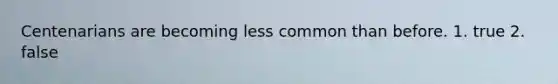 Centenarians are becoming less common than before. 1. true 2. false
