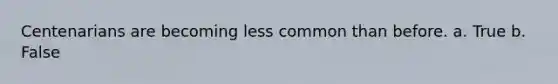 Centenarians are becoming less common than before. a. True b. False