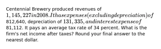 Centennial Brewery produced revenues of 1,145,227 in 2008. It has expenses (excluding depreciation) of812,640, depreciation of 131,335, and interest expense of81,112. It pays an average tax rate of 34 percent. What is the firm's net income after taxes? Round your final answer to the nearest dollar.