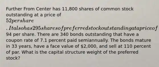 Further From Center has 11,800 shares of common stock outstanding at a price of 52 per share. It also has 295 shares of preferred stock outstanding at a price of94 per share. There are 340 bonds outstanding that have a coupon rate of 7.1 percent paid semiannually. The bonds mature in 33 years, have a face value of 2,000, and sell at 110 percent of par. What is the capital structure weight of the preferred stock?