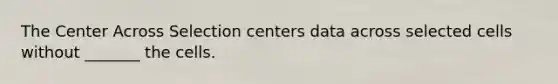 The Center Across Selection centers data across selected cells without _______ the cells.