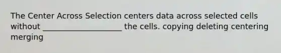 The Center Across Selection centers data across selected cells without ____________________ the cells. copying deleting centering merging