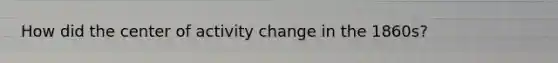How did the center of activity change in the 1860s?