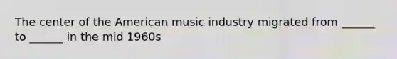 The center of the American music industry migrated from ______ to ______ in the mid 1960s