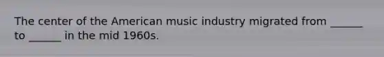 The center of the American music industry migrated from ______ to ______ in the mid 1960s.