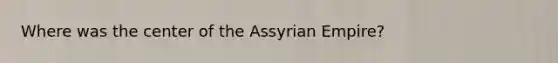 Where was the center of the Assyrian Empire?