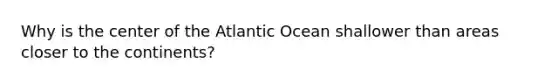 Why is the center of the Atlantic Ocean shallower than areas closer to the continents?