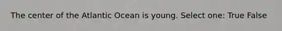 The center of the Atlantic Ocean is young. Select one: True False