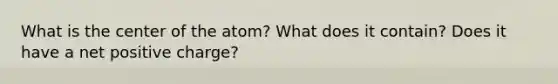 What is the center of the atom? What does it contain? Does it have a net positive charge?