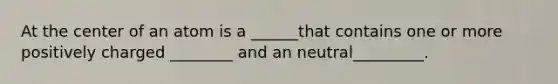 At the center of an atom is a ______that contains one or more positively charged ________ and an neutral_________.