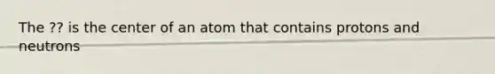 The ?? is the center of an atom that contains protons and neutrons