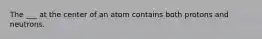 The ___ at the center of an atom contains both protons and neutrons.