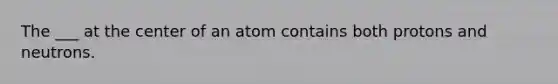 The ___ at the center of an atom contains both protons and neutrons.