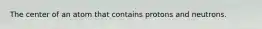 The center of an atom that contains protons and neutrons.