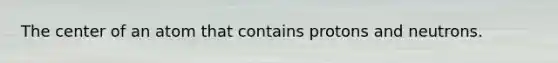 The center of an atom that contains protons and neutrons.