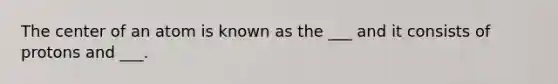 The center of an atom is known as the ___ and it consists of protons and ___.