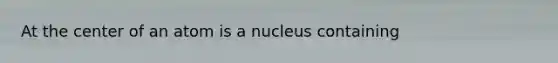 At the center of an atom is a nucleus containing