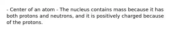 - Center of an atom - The nucleus contains mass because it has both protons and neutrons, and it is positively charged because of the protons.