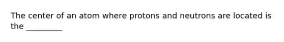 The center of an atom where protons and neutrons are located is the _________