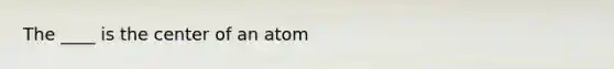 The ____ is the center of an atom