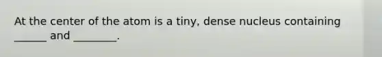 At the center of the atom is a tiny, dense nucleus containing ______ and ________.