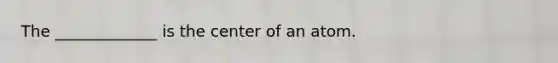 The _____________ is the center of an atom.
