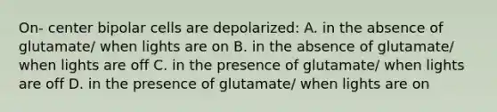 On- center bipolar cells are depolarized: A. in the absence of glutamate/ when lights are on B. in the absence of glutamate/ when lights are off C. in the presence of glutamate/ when lights are off D. in the presence of glutamate/ when lights are on