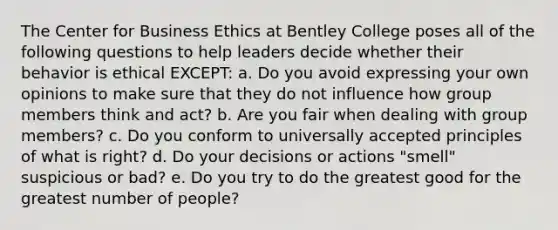 The Center for Business Ethics at Bentley College poses all of the following questions to help leaders decide whether their behavior is ethical EXCEPT: a. Do you avoid expressing your own opinions to make sure that they do not influence how group members think and act? b. Are you fair when dealing with group members? c. Do you conform to universally accepted principles of what is right? d. Do your decisions or actions "smell" suspicious or bad? e. Do you try to do the greatest good for the greatest number of people?