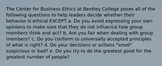 The Center for Business Ethics at Bentley College poses all of the following questions to help leaders decide whether their behavior is ethical EXCEPT a. Do you avoid expressing your own opinions to make sure that they do not influence how group members think and act? b. Are you fair when dealing with group members? c. Do you conform to universally accepted principles of what is right? d. Do your decisions or actions "smell" suspicious or bad? e. Do you try to do the greatest good for the greatest number of people?