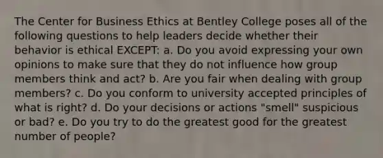 The Center for Business Ethics at Bentley College poses all of the following questions to help leaders decide whether their behavior is ethical EXCEPT: a. Do you avoid expressing your own opinions to make sure that they do not influence how group members think and act? b. Are you fair when dealing with group members? c. Do you conform to university accepted principles of what is right? d. Do your decisions or actions "smell" suspicious or bad? e. Do you try to do the greatest good for the greatest number of people?