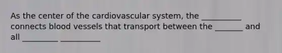 As the center of the cardiovascular system, the __________ connects <a href='https://www.questionai.com/knowledge/kZJ3mNKN7P-blood-vessels' class='anchor-knowledge'>blood vessels</a> that transport between the _______ and all _________ __________