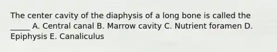 The center cavity of the diaphysis of a long bone is called the _____ A. Central canal B. Marrow cavity C. Nutrient foramen D. Epiphysis E. Canaliculus